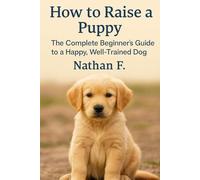 How to Raise a Puppy: The Complete Beginner’s Guide to a Happy, Well-Trained Dog: A Step-by-Step Guide to Training, Socializing, and Raising a Well-Behaved Dog from Puppyhood to Adulthood