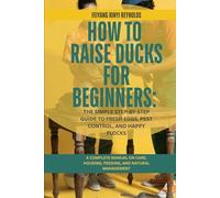 How to Raise Ducks for Beginners: The Simple Step-by-Step Guide to Fresh Eggs, Pest Control, and Happy Flocks: A Complete Manual on Care, Housing, Feeding, and Natural Management