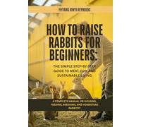 How to Raise Rabbits for Beginners: The Simple Step-by-Step Guide to Meat, Fur, and Sustainable Living: A Complete Manual on Housing, Feeding, Breeding, and Homestead Rabbitry
