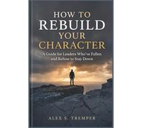 How To Rebuild Your Character: A Guide for Leaders Who've Fallen and Refuse to Stay Down