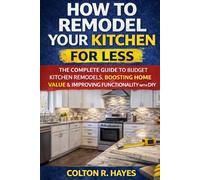 How to Remodel Your Kitchen for Less: The Complete Guide to Budget Kitchen Remodels, Boosting Home Value & Improving Functionality with DIY