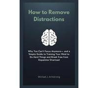 How to Remove Distractions: Why You Can’t Focus Anymore- and a Simple Guide to Training Your Mind to Do Hard Things and Break Free from Dopamine Overload