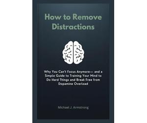 How to Remove Distractions: Why You Can’t Focus Anymore- and a Simple Guide to Training Your Mind to Do Hard Things and Break Free from Dopamine Overload