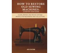How to Restore Old Sewing Machines: A Step-by-Step Guide: Clean, Repair, and Revive Vintage Models for Beginners and Collectors