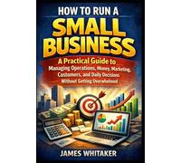 HOW TO RUN A SMALL BUSINESS: A Practical Guide to Managing Operations, Money, Marketing, Customers, and Daily Decisions Without Getting Overwhelmed