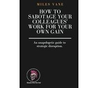How to Sabotage Your Colleagues' Work for Your Own Gain: An unapologetic guide to strategic disruption.