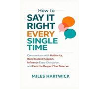 How to Say It Right Every Single Time: Communicate with Authority, Build Instant Rapport, Influence Every Discussion, and Earn the Respect You Deserve