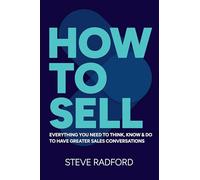 How to Sell: Everything you need to think, know and do to have greater sales conversations