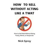 How to Sell Without Acting Like a Twat: How to Sell Well Without Being Pushy, Weird, or Desperate