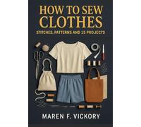 How To Sew Clothes: Stitches, Patterns And 15 Projects: Master Sewing Techniques For Beginners And Ambitious Makers - Learn How To Sew Clothes With ... And Pattern Skills That Build Confidence