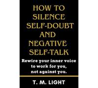 How to Silence Self-Doubt and Negative Self-Talk: Rewire your inner voice to work for you, not against you: Transform Yourself to Build Lasting Confidence for Personal Growth and Emotional Resilience