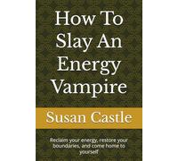 How To Slay An Energy Vampire: Reclaim your energy, restore your boundaries, and come home to yourself