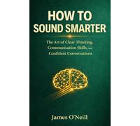 HOW TO SOUND SMARTER: The Art of Clear Thinking, Communication Skills, and Confident Conversations