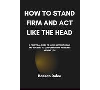 How to Stand Firm and Act like the Head: A Practical Guide to Living Authentically and Refusing to Conform to the Pressures Around You