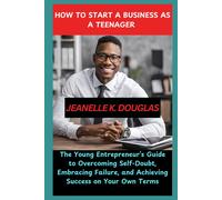 How To Start A Business As A Teenager: The Young Entrepreneurs Guide To Overcoming Self-Doubt, Embracing Failure, And Achieving Success On Your Own Terms