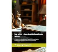 How to Start a Home-Based Antiques Dealing Business: A Comprehensive Guide to Building, Managing, and Growing Your Antiques Business from Home
