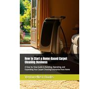 How to Start a Home-Based Carpet Cleaning Business: A Step-by-Step Guide to Building, Operating, and Expanding Your Carpet Cleaning Enterprise from Home
