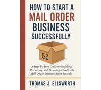 How to Start a Mail Order Business Successfully: A Step-by-Step Guide to Building, Marketing, and Growing a Profitable Mail Order Business from Scratch