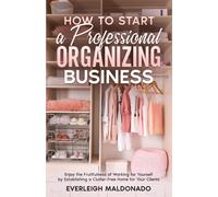 How To Start A Professional Organizing Business: Enjoy The Fruitfulness Of Working For Yourself By Establishing A Clutter-Free Home For Your Clients