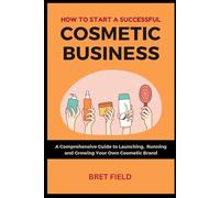How to Start a Successful Cosmetic Business: A Comprehensive Guide to Launching, Running and Growing Your Own Cosmetic Brand