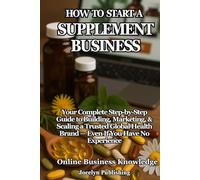 How to Start a Supplement Business: Your Complete Step-by-Step Guide to Building, Marketing, and Scaling a Trusted Global Health Brand - Even If You Have No Experience