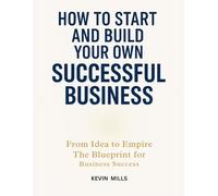 HOW TO START AND BUILD YOUR OWN SUCCESSFUL BUSINESS: From Idea to Empire, The Blueprint for Business Success