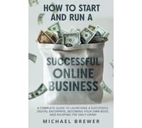 How to Start and Run a Successful Online Business: A Complete Guide to Launching a Successful Digital Enterprise, Becoming Your Own Boss, and Escaping the Daily Grind