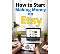 How to Start Making Money on Etsy: A Complete Step-by-Step Guide: How to Create a Successful Etsy Store, Attract Customers, Optimize Sales, and Scale Your Business