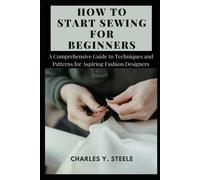 How To Start Sewing For Beginners: A Comprehensive Guide To Techniques And Patterns For Aspiring Fashion Designers