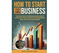 How to Start Your Own Business: The Success Guide to Understand Complex Concepts, Secure Start-Up Funds, and Make Your Entrepreneurial Dream a Reality with Zero Experience