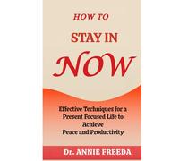 HOW TO STAY IN NOW: Effective Techniques for a Present Focused Life to Achieve Peace and Productivity