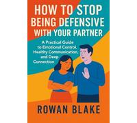 HOW TO STOP BEING DEFENSIVE WITH YOUR PARTNER: A Practical Guide to Emotional Control, Healthy Communication, and Deep Connection