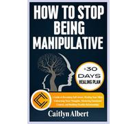 HOW TO STOP BEING MANIPULATIVE: A Guide to Becoming Self-Aware, Healing Your Mind, Unlearning Toxic Thoughts, Mastering Emotional Control, and Building Healthy Relationships