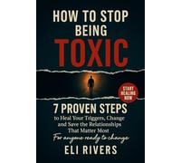How to Stop Being Toxic: 7 Proven Steps To Heal Your Triggers Change Your Behavior And Save The Relationships That Matter The Most