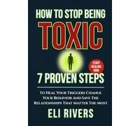 How to Stop Being Toxic: 7 Proven Steps To Heal Your Triggers Change Your Behavior And Save The Relationships That Matter The Most