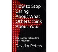 How to Stop Caring About What Others Think About You:: The Journey to Freedom from Judgment