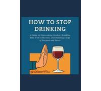 How to Stop Drinking: A Guide to Overcoming Alcohol, Breaking Free from Addiction, and Building a Life of Purpose and Peace
