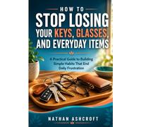 HOW TO STOP LOSING YOUR KEYS, GLASSES, AND EVERYDAY ITEMS: A Practical Guide to Building Simple Habits That End Daily Frustration