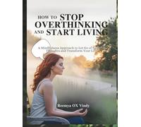 HOW TO STOP OVERTHINKING AND START LIVING: A Mindfulness Approach to Let Go of Negative Thoughts and Transform Your Life.