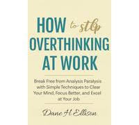 How to Stop Overthinking at Work: Break Free from Analysis Paralysis with Simple Techniques to Clear Your Mind, Focus Better and Excel at Your Job