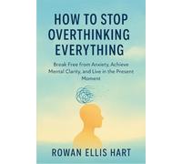 How to Stop Overthinking Everything: Break Free from Anxiety, Achieve Mental Clarity, and Live in the Present Moment