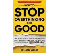 How To Stop Overthinking For Good: The No B.S. Solution To Worry Less, Beat Procrastination, And Reclaim Your Time In Only 10 Minutes A Day