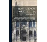 How To Study Architecture: By Charles H. Caffin ... An Attempt To Trace The Evolution Of Architecture As The Product And Expression Of Successive