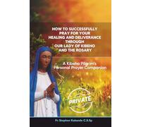How to Successfully Pray for Your Healing and Deliverance Through Our Lady of Kibeho and The Rosary: A Kibeho Pilgrim’s Personal Prayer Companion