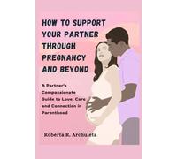 How to Support Your Partner Through Pregnancy and Beyond: A Partner's Compassionate Guide to Love, Care and Connection in Parenthood