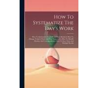 How To Systematize The Day's Work: How To Systematize Yourself And Your Business--How To Manage Today'a Work And Plan Tomorrow's--How To Handle Routin