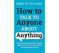 How to Talk to Anyone About Anything: Improve Your Social Skills, Master Small Talk, Connect Effortlessly, and Make Real Friends