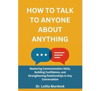 HOW TO TALK TO ANYONE ABOUT ANYTHING: Mastering Communication Skills, Building Confidence, and Strengthening Relationships in Any Conversation