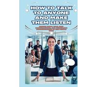 How To Talk To Anyone And Make Them Listen: Master Small Talk, Deep Conversations, And Persuasive Communication To Win People Over