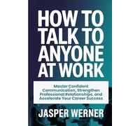 HOW TO TALK TO ANYONE AT WORK: Master Confident Communication, Strengthen Professional Relationships, and Accelerate Your Career Success